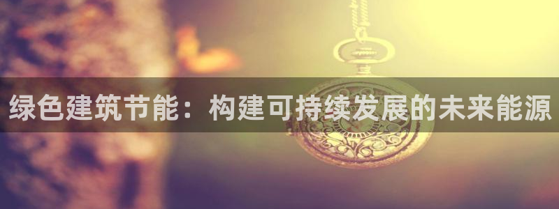 e尊电竞：绿色建筑节能：构建可持续发展的未来能源